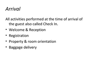 Arrival
All activities performed at the time of arrival of
the guest also called Check In.
• Welcome & Reception
• Registration
• Property & room orientation
• Baggage delivery
 