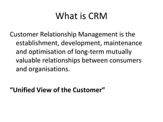 What is CRM
Customer Relationship Management is the
establishment, development, maintenance
and optimisation of long-term mutually
valuable relationships between consumers
and organisations.
“Unified View of the Customer”
 