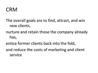 CRM
The overall goals are to find, attract, and win
new clients,
nurture and retain those the company already
has,
entice former clients back into the fold,
and reduce the costs of marketing and client
service
 