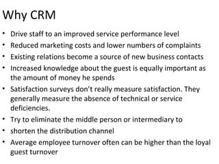 Why CRM
• Drive staff to an improved service performance level
• Reduced marketing costs and lower numbers of complaints
• Existing relations become a source of new business contacts
• Increased knowledge about the guest is equally important as
the amount of money he spends
• Satisfaction surveys don’t really measure satisfaction. They
generally measure the absence of technical or service
deficiencies.
• Try to eliminate the middle person or intermediary to
• shorten the distribution channel
• Average employee turnover often can be higher than the loyal
guest turnover
 