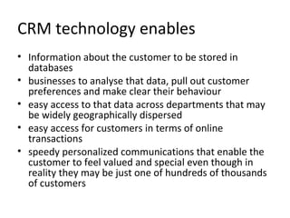 CRM technology enables
• Information about the customer to be stored in
databases
• businesses to analyse that data, pull out customer
preferences and make clear their behaviour
• easy access to that data across departments that may
be widely geographically dispersed
• easy access for customers in terms of online
transactions
• speedy personalized communications that enable the
customer to feel valued and special even though in
reality they may be just one of hundreds of thousands
of customers
 