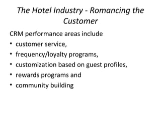 The Hotel Industry - Romancing the
Customer
CRM performance areas include
• customer service,
• frequency/loyalty programs,
• customization based on guest profiles,
• rewards programs and
• community building
 