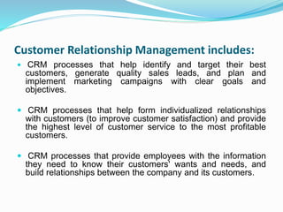Customer Relationship Management includes:
 CRM processes that help identify and target their best
customers, generate quality sales leads, and plan and
implement marketing campaigns with clear goals and
objectives.
 CRM processes that help form individualized relationships
with customers (to improve customer satisfaction) and provide
the highest level of customer service to the most profitable
customers.
 CRM processes that provide employees with the information
they need to know their customers' wants and needs, and
build relationships between the company and its customers.
 