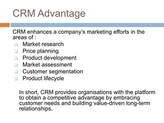 CRM Advantage 
CRM enhances a company’s marketing efforts in the areas of : 
Market research 
Price planning 
Product development 
Market assessment 
Customer segmentation 
Product lifecycle 
In short, CRM provides organisations with the platform to obtain a competitive advantage by embracing customer needs and building value-driven long-term relationships. 
 