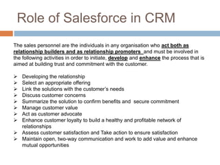 The sales personnel are the individuals in any organisation who act both as relationship builders and as relationship promoters and must be involved in the following activities in order to initiate, develop and enhance the process that is aimed at building trust and commitment with the customer. 
Developing the relationship 
Select an appropriate offering 
Link the solutions with the customer’s needs 
Discuss customer concerns 
Summarize the solution to confirm benefits and secure commitment 
Manage customer value 
Act as customer advocate 
Enhance customer loyalty to build a healthy and profitable network of relationships 
Assess customer satisfaction and Take action to ensure satisfaction 
Maintain open, two-way communication and work to add value and enhance mutual opportunities 
Role of Salesforce in CRM  