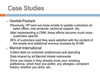 Case Studies 
Hewlett-Packard 
Previously, HP sent out mass emails to update customers on sales offers, new products, technical support, etc. 
After implementing a CRM, these efforts become much more customers specific 
85% of customers said they were satisfied with the content of the emails and additional revenue increase by $15M 
Marriott International 
Collect data on customer preferences and spending 
Data shared by all Marriott Hotels nationwide 
Once you check in they already know your smoking preference, which floor you prefer, any allergies, complaint history, whether you drink, etc. 
 
