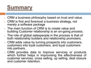 Summary 
CRM a business philosophy based on trust and value. 
CRM is first and foremost a business strategy, not merely a software package 
The main function of CRM is to create value and building Customer relationship is an on-going process. 
The role of global salespeople in the process is that of both relationship builders and relationship promoters. 
CRM adds value by turning prospects into customers, customers into loyal customers, and loyal customers into partners. 
CRM provides data to improve services or products which further helps in improvising the effectiveness of customer services, cross selling, up selling, deal closure and customer retention. 
