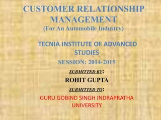 CUSTOMER RELATIONSHIP
MANAGEMENT
(For An Automobile Industry)
TECNIA INSTITUTE OF ADVANCED
STUDIES
SESSION: 2014-2015
SUBMITTED BY:
ROHIT GUPTA
SUBMITTED TO:
GURU GOBIND SINGH INDRAPRATHA
UNIVERSITY
 