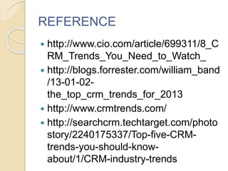 REFERENCE
 http://www.cio.com/article/699311/8_C
RM_Trends_You_Need_to_Watch_
 http://blogs.forrester.com/william_band
/13-01-02-
the_top_crm_trends_for_2013
 http://www.crmtrends.com/
 http://searchcrm.techtarget.com/photo
story/2240175337/Top-five-CRM-
trends-you-should-know-
about/1/CRM-industry-trends
 