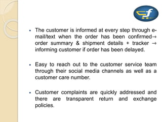  The customer is informed at every step through e-
mail/text when the order has been confirmed⇾
order summary & shipment details + tracker ⇾
informing customer if order has been delayed.
 Easy to reach out to the customer service team
through their social media channels as well as a
customer care number.
 Customer complaints are quickly addressed and
there are transparent return and exchange
policies.
 