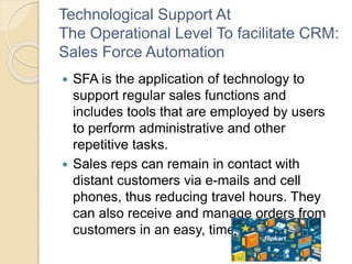 Technological Support At
The Operational Level To facilitate CRM:
Sales Force Automation
 SFA is the application of technology to
support regular sales functions and
includes tools that are employed by users
to perform administrative and other
repetitive tasks.
 Sales reps can remain in contact with
distant customers via e-mails and cell
phones, thus reducing travel hours. They
can also receive and manage orders from
customers in an easy, timely fashion
 