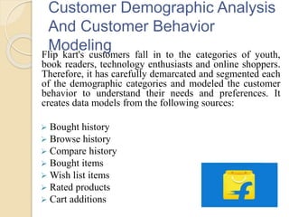 Customer Demographic Analysis
And Customer Behavior
ModelingFlip kart's customers fall in to the categories of youth,
book readers, technology enthusiasts and online shoppers.
Therefore, it has carefully demarcated and segmented each
of the demographic categories and modeled the customer
behavior to understand their needs and preferences. It
creates data models from the following sources:
 Bought history
 Browse history
 Compare history
 Bought items
 Wish list items
 Rated products
 Cart additions
 