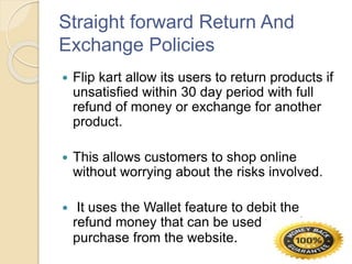 Straight forward Return And
Exchange Policies
 Flip kart allow its users to return products if
unsatisfied within 30 day period with full
refund of money or exchange for another
product.
 This allows customers to shop online
without worrying about the risks involved.
 It uses the Wallet feature to debit the
refund money that can be used to make a
purchase from the website.
 