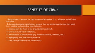 BENEFITS OF CRM :
1.Reduced costs, because the right things are being done (i.e.., effective and efficient
operation) .
2. Increased customer satisfaction, because they are getting exactly what they want
(i.e.. meeting and exceeding expectations) .
3. Ensuring that the focus of the organization is external .
4. Growth in numbers of customers .
5. Maximization of opportunities (eg. increased services, referrals, etc.)
6. Highlighting poor operational processes
7. Long term profitability and sustainability
 