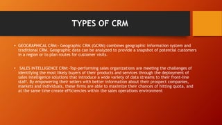 TYPES OF CRM
• GEOGRAPHICAL CRM:- Geographic CRM (GCRM) combines geographic information system and
traditional CRM. Geographic data can be analyzed to provide a snapshot of potential customers
in a region or to plan routes for customer visits.
• SALES INTELLIGENCE CRM:-Top-performing sales organizations are meeting the challenges of
identifying the most likely buyers of their products and services through the deployment of
sales intelligence solutions that introduce a wide variety of data streams to their front-line
staff. By empowering their sellers with better information about their prospect companies,
markets and individuals, these firms are able to maximize their chances of hitting quota, and
at the same time create efficiencies within the sales operations environment
 