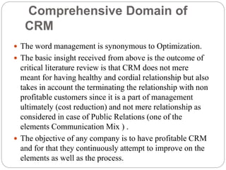 Comprehensive Domain of
CRM
 The word management is synonymous to Optimization.
 The basic insight received from above is the outcome of
critical literature review is that CRM does not mere
meant for having healthy and cordial relationship but also
takes in account the terminating the relationship with non
profitable customers since it is a part of management
ultimately (cost reduction) and not mere relationship as
considered in case of Public Relations (one of the
elements Communication Mix ) .
 The objective of any company is to have profitable CRM
and for that they continuously attempt to improve on the
elements as well as the process.
 