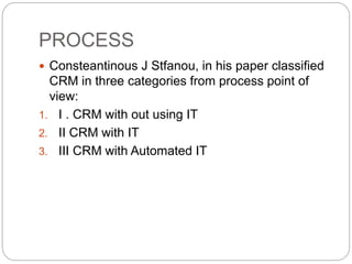 PROCESS
 Consteantinous J Stfanou, in his paper classified
CRM in three categories from process point of
view:
1. I . CRM with out using IT
2. II CRM with IT
3. III CRM with Automated IT
 