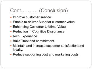 Cont………. (Conclusion)
 Improve customer service
 Enable to deliver Superior customer value
 Enhancing Customer Lifetime Value
 Reduction in Cognitive Dissonance
 Rich Experience
 Build Trust and commitment
 Maintain and increase customer satisfaction and
loyalty.
 Reduce supporting cost and marketing costs.
 