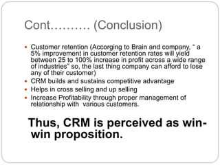 Cont………. (Conclusion)
 Customer retention (Accorging to Brain and company, “ a
5% improvement in customer retention rates will yield
between 25 to 100% increase in profit across a wide range
of industries” so, the last thing company can afford to lose
any of their customer)
 CRM builds and sustains competitive advantage
 Helps in cross selling and up selling
 Increase Profitability through proper management of
relationship with various customers.
Thus, CRM is perceived as win-
win proposition.
 