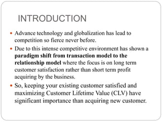 INTRODUCTION
 Advance technology and globalization has lead to
competition so fierce never before.
 Due to this intense competitive environment has shown a
paradigm shift from transaction model to the
relationship model where the focus is on long term
customer satisfaction rather than short term profit
acquiring by the business.
 So, keeping your existing customer satisfied and
maximizing Customer Lifetime Value (CLV) have
significant importance than acquiring new customer.
 