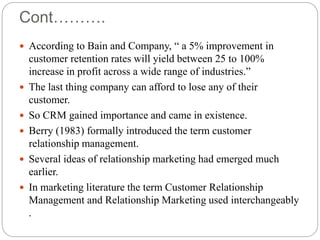 Cont……….
 According to Bain and Company, “ a 5% improvement in
customer retention rates will yield between 25 to 100%
increase in profit across a wide range of industries.”
 The last thing company can afford to lose any of their
customer.
 So CRM gained importance and came in existence.
 Berry (1983) formally introduced the term customer
relationship management.
 Several ideas of relationship marketing had emerged much
earlier.
 In marketing literature the term Customer Relationship
Management and Relationship Marketing used interchangeably
.
 