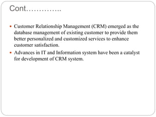 Cont…………..
 Customer Relationship Management (CRM) emerged as the
database management of existing customer to provide them
better personalized and customized services to enhance
customer satisfaction.
 Advances in IT and Information system have been a catalyst
for development of CRM system.
 