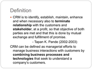 Definition
 CRM is to identify, establish, maintain, enhance
and when necessary also to terminate
relationship with the customers and
stakeholder, at a profit, so that objective of both
parties are met and that this is done by mutual
exchange and fulfillment of promise.
- Tapan K. Pande (2002-2003)
CRM can be defined as managerial efforts to
manage business interactions with customers by
combining business processes and
technologies that seek to understand a
company’s customers.
 