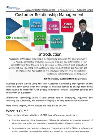 www.educatererindia.com , 07830294949 Gautam Singh
Customer Relationship Management
Introduction
“Successful CRM is about competing in the relationship dimension. Not as an alternative
to having a competitive product or reasonable price, but as a differentiator. If your
competitors are doing the same thing as you are (as they generally are), product and
price won’t give you a long-term, sustainable competitive advantage. But if you can get
an edge based on how customers feel about your company, it’s a much stickier–
sustainable–relationship over the long haul.”
− Bob Thompson, CustomerThink Corporation
Business people started using the term Customer Relationship Management (CRM)
since the early 1990s when the concept of business started to change from being
transactional to relational. CRM directly contributes towards customer benefits and
the growth of businesses.
Information Technology plays a very critical role in identifying, acquiring, and
retaining the customers, and thereby managing a healthy relationship with them.
Here in this chapter, we will discuss the very basics of CRM.
What is CRM?
There can be multiple definitions of CRM from different perspectives −
 From the viewpoint of the Management, CRM can be defined as an organized approach of
developing, managing, and maintaining a profitable relationship with customers.
 By equating the term with technology, the IT organizations define CRM as a software that
assists marketing, merchandising, selling, and smooth service operations of a business.
 