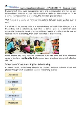 www.educatererindia.com , 07830294949 Gautam Singh
Investment of time, trust, transparency, care, and communication are vital for any
relationship to build and survive. This is applicable to human relationships. As far as
a formal business domain is concerned, the definition goes as follows −
“Relationship is a series of repeated interactions between dyadic parties over a
time.”
If a person on his journey stops at a roadside eating joint and buys a burger, it is a
transaction; not a relationship. But when a person goes to a particular shop
repeatedly, because he likes the store‟s ambience, quality of products, or the way he
receives service at the shop, then it can be quoted as a relationship.
Some experts say, only repeated interaction over time does not make complete
sense of the term relationship. It also needs some emotional element of affection
and care.
Evolution of Customer-Suplier Relationship
F. Robert Dwyer, a marketing professor at Lindner College of Business states five
phases through which a customer-supplier relationship evolves −
 