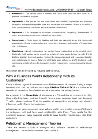 www.educatererindia.com , 07830294949 Gautam Singh
 Awareness − The parties come in contact with each other and see each other as a
possible customer or supplier.
 Exploration − The parties find out more about one another‟s capabilities and business
prospects. Trial purchasing takes place and performance is assessed. If deal is not smooth
then the relationship terminates with the damage of less costs.
 Expansion − It is composed of attraction, communication, bargaining, development of
rules, and development of expectations from each other.
 Commitment − Trust begins to develop and deals are executed as per the norms and
expectations. Mutual understanding and cooperation develops, and number of transactions
start building up.
 Dissolution − Not all relationships can survive. Some relationships are terminated either
bilaterally (both parties agree to end) or unilaterally (one party decides to end). If it is
bilateral decision then both parties retrieve the invested amount and resources. Supplier
exits relationship in case of failure to contribute sales volume or profit. Customer ends
relationship unilaterally due to changes in product requirement, repeated servicing failure,
etc.
Dissolution can be avoided by reducing cost-to-serve.
Why a Business Wants Relationship with its
Customers?
Every business regards its customers as a lifetime stream of revenue; losing a single
customer can cost the business very high. Lifetime Value (LTV) for a customer is
considered to analyze the effectiveness of a particular marketing channel.
For example, if the Churn Rate of a business X is 5% and that of business Y is 10%,
then in the long-term, business X would have a larger customer base than business
Y, which places business X at the position of competitive advantage and directly
influences profit of both the businesses.
A business can generate greater sales volume and in turn greater revenue if it knows
its customers well and have good relationship with them. Thus, solely for the
economic purpose, every business wants to have healthy relationships with their
customers.
Relationship Management Theories
There are various schools of thoughts with different theories of relationship
management. Let us discuss some of them briefly −
 