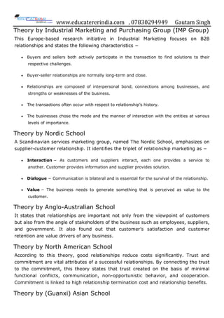 www.educatererindia.com , 07830294949 Gautam Singh
Theory by Industrial Marketing and Purchasing Group (IMP Group)
This Europe-based research initiative in Industrial Marketing focuses on B2B
relationships and states the following characteristics −
 Buyers and sellers both actively participate in the transaction to find solutions to their
respective challenges.
 Buyer-seller relationships are normally long-term and close.
 Relationships are composed of interpersonal bond, connections among businesses, and
strengths or weaknesses of the business.
 The transactions often occur with respect to relationship‟s history.
 The businesses chose the mode and the manner of interaction with the entities at various
levels of importance.
Theory by Nordic School
A Scandinavian services marketing group, named The Nordic School, emphasizes on
supplier-customer relationship. It identifies the triplet of relationship marketing as −
 Interaction − As customers and suppliers interact, each one provides a service to
another. Customer provides information and supplier provides solution.
 Dialogue − Communication is bilateral and is essential for the survival of the relationship.
 Value − The business needs to generate something that is perceived as value to the
customer.
Theory by Anglo-Australian School
It states that relationships are important not only from the viewpoint of customers
but also from the angle of stakeholders of the business such as employees, suppliers,
and government. It also found out that customer‟s satisfaction and customer
retention are value drivers of any business.
Theory by North American School
According to this theory, good relationships reduce costs significantly. Trust and
commitment are vital attributes of a successful relationships. By connecting the trust
to the commitment, this theory states that trust created on the basis of minimal
functional conflicts, communication, non-opportunistic behavior, and cooperation.
Commitment is linked to high relationship termination cost and relationship benefits.
Theory by (Guanxi) Asian School
 
