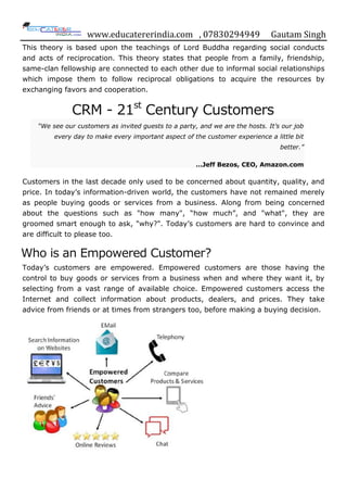 www.educatererindia.com , 07830294949 Gautam Singh
This theory is based upon the teachings of Lord Buddha regarding social conducts
and acts of reciprocation. This theory states that people from a family, friendship,
same-clan fellowship are connected to each other due to informal social relationships
which impose them to follow reciprocal obligations to acquire the resources by
exchanging favors and cooperation.
CRM - 21st
Century Customers
“We see our customers as invited guests to a party, and we are the hosts. It’s our job
every day to make every important aspect of the customer experience a little bit
better.”
…Jeff Bezos, CEO, Amazon.com
Customers in the last decade only used to be concerned about quantity, quality, and
price. In today‟s information-driven world, the customers have not remained merely
as people buying goods or services from a business. Along from being concerned
about the questions such as "how many", “how much”, and "what", they are
groomed smart enough to ask, "why?". Today‟s customers are hard to convince and
are difficult to please too.
Who is an Empowered Customer?
Today‟s customers are empowered. Empowered customers are those having the
control to buy goods or services from a business when and where they want it, by
selecting from a vast range of available choice. Empowered customers access the
Internet and collect information about products, dealers, and prices. They take
advice from friends or at times from strangers too, before making a buying decision.
 