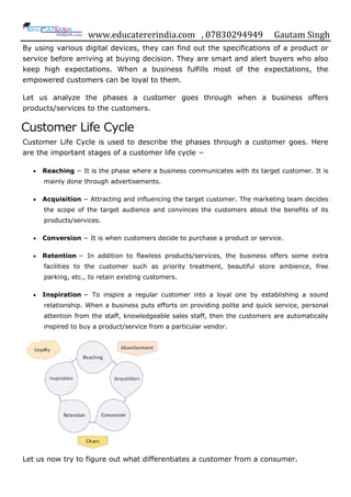 www.educatererindia.com , 07830294949 Gautam Singh
By using various digital devices, they can find out the specifications of a product or
service before arriving at buying decision. They are smart and alert buyers who also
keep high expectations. When a business fulfills most of the expectations, the
empowered customers can be loyal to them.
Let us analyze the phases a customer goes through when a business offers
products/services to the customers.
Customer Life Cycle
Customer Life Cycle is used to describe the phases through a customer goes. Here
are the important stages of a customer life cycle −
 Reaching − It is the phase where a business communicates with its target customer. It is
mainly done through advertisements.
 Acquisition − Attracting and influencing the target customer. The marketing team decides
the scope of the target audience and convinces the customers about the benefits of its
products/services.
 Conversion − It is when customers decide to purchase a product or service.
 Retention − In addition to flawless products/services, the business offers some extra
facilities to the customer such as priority treatment, beautiful store ambience, free
parking, etc., to retain existing customers.
 Inspiration − To inspire a regular customer into a loyal one by establishing a sound
relationship. When a business puts efforts on providing polite and quick service, personal
attention from the staff, knowledgeable sales staff, then the customers are automatically
inspired to buy a product/service from a particular vendor.
Let us now try to figure out what differentiates a customer from a consumer.
 