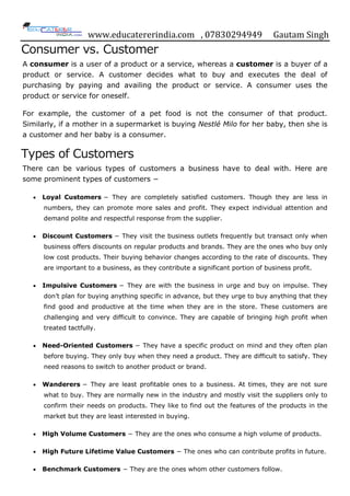 www.educatererindia.com , 07830294949 Gautam Singh
Consumer vs. Customer
A consumer is a user of a product or a service, whereas a customer is a buyer of a
product or service. A customer decides what to buy and executes the deal of
purchasing by paying and availing the product or service. A consumer uses the
product or service for oneself.
For example, the customer of a pet food is not the consumer of that product.
Similarly, if a mother in a supermarket is buying Nestlé Milo for her baby, then she is
a customer and her baby is a consumer.
Types of Customers
There can be various types of customers a business have to deal with. Here are
some prominent types of customers −
 Loyal Customers − They are completely satisfied customers. Though they are less in
numbers, they can promote more sales and profit. They expect individual attention and
demand polite and respectful response from the supplier.
 Discount Customers − They visit the business outlets frequently but transact only when
business offers discounts on regular products and brands. They are the ones who buy only
low cost products. Their buying behavior changes according to the rate of discounts. They
are important to a business, as they contribute a significant portion of business profit.
 Impulsive Customers − They are with the business in urge and buy on impulse. They
don‟t plan for buying anything specific in advance, but they urge to buy anything that they
find good and productive at the time when they are in the store. These customers are
challenging and very difficult to convince. They are capable of bringing high profit when
treated tactfully.
 Need-Oriented Customers − They have a specific product on mind and they often plan
before buying. They only buy when they need a product. They are difficult to satisfy. They
need reasons to switch to another product or brand.
 Wanderers − They are least profitable ones to a business. At times, they are not sure
what to buy. They are normally new in the industry and mostly visit the suppliers only to
confirm their needs on products. They like to find out the features of the products in the
market but they are least interested in buying.
 High Volume Customers − They are the ones who consume a high volume of products.
 High Future Lifetime Value Customers − The ones who can contribute profits in future.
 Benchmark Customers − They are the ones whom other customers follow.
 
