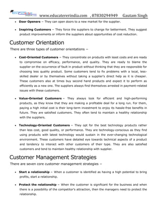 www.educatererindia.com , 07830294949 Gautam Singh
 Door Openers − They can open doors to a new market for the supplier.
 Inspiring Customers − They force the suppliers to change for betterment. They suggest
product improvements or inform the suppliers about opportunities of cost reduction.
Customer Orientation
There are three types of customer orientations −
 Cost-Oriented Customers − They concentrate on products with least costs and are ready
to compromise on efficacy, performance, and quality. They are ready to blame the
supplier on the occurrence of fault in product without thinking that they are responsible for
choosing less quality product. Some customers tend to fix problems with a local, less-
skilled dealer or by themselves without taking a supplier‟s direct help as it is cheaper.
These customers also at times buy second hand products and expect it to perform as
efficiently as a new one. The suppliers always find themselves arrested in payment-related
issues with these customers.
 Value-Oriented Customers − They always look for efficient and high-performing
products, as they know that they are making a profitable deal for a long run. For them,
paying a high initial cost is their long-term investment to enjoy its hassle-free benefits in
future. They are satisfied customers. They often tend to maintain a healthy relationship
with the suppliers.
 Technology-Oriented Customers − They opt for the best technology products rather
than less cost, good quality, or performance. They are technology-conscious as they find
using products with latest technology would sustain in the ever-changing technological
environment. These customers have detailed eye towards technical aspects of a product
and tendency to interact with other customers of their type. They are also satisfied
customers and tend to maintain healthy relationship with supplier.
Customer Management Strategies
There are seven core customer management strategies −
 Start a relationship − When a customer is identified as having a high potential to bring
profits, start a relationship.
 Protect the relationship − When the customer is significant for the business and when
there is a possibility of the competitor‟s attraction, then the managers need to protect the
relationship.
 