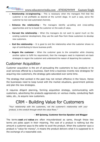 www.educatererindia.com , 07830294949 Gautam Singh
 Relationship re-engineering − This is necessary when the managers find that the
customer is not profitable as desired at the current stage. In such a case, serve the
customer by low-cost automated channels.
 Enhance the relationship − The managers identify up-selling and cross-selling
opportunities and try to boost the customer on the scale of value.
 Harvest the relationship − When the managers do not want to spend much on the
existing customer development, they use the cash flow from these customers to develop
new customers.
 End the relationship − It is good to end the relationship when the customer shows no
sign of contributing to future business profit.
 Regain the customer − When the customer goes to the competitor while choosing
another option to fulfill his requirement, then the managers need to implement win-back
strategies to regain the customer and understand the reason of departing the customer.
Customer Acquisition
Customer acquisition is the art of persuading the customers to buy products or to
avail services offered by a business. Each time a business invents new strategies for
acquiring new customers, the strategy gets saturated over some time.
The strategy that worked in the past may not remain effective in the future. Hence
the businesses need to keep tuned with the market situations, government policies
and plan the new strategies.
It requires diligent planning, forming acquisition strategy, communicating with
customers, advertising the products aggressively on various media, conducting flash
sales, etc., to acquire new customers.
CRM - Building Value for Customers
“Your relationship with the customers, not the customer’s relationship with your
product, is the conduit through which the value flows.”
− Bill Quiseng, Customer Service Speaker and Blogger
The terms cost and value are often misunderstood as same, though these two
terms are poles apart in their meaning. The cost of a product is nothing but the
amount a customer pays to the seller to avail the product. When the customer says a
product is “value for money”, it means the product delivers what it is supposed to in
the exchange of a reasonable cost.
 
