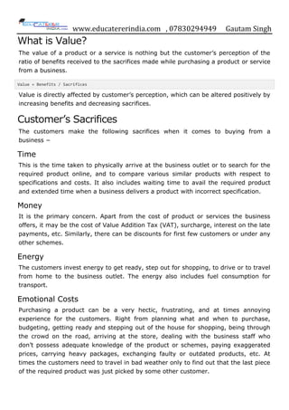 www.educatererindia.com , 07830294949 Gautam Singh
What is Value?
The value of a product or a service is nothing but the customer‟s perception of the
ratio of benefits received to the sacrifices made while purchasing a product or service
from a business.
Value = Benefits / Sacrifices
Value is directly affected by customer‟s perception, which can be altered positively by
increasing benefits and decreasing sacrifices.
Customer‟s Sacrifices
The customers make the following sacrifices when it comes to buying from a
business −
Time
This is the time taken to physically arrive at the business outlet or to search for the
required product online, and to compare various similar products with respect to
specifications and costs. It also includes waiting time to avail the required product
and extended time when a business delivers a product with incorrect specification.
Money
It is the primary concern. Apart from the cost of product or services the business
offers, it may be the cost of Value Addition Tax (VAT), surcharge, interest on the late
payments, etc. Similarly, there can be discounts for first few customers or under any
other schemes.
Energy
The customers invest energy to get ready, step out for shopping, to drive or to travel
from home to the business outlet. The energy also includes fuel consumption for
transport.
Emotional Costs
Purchasing a product can be a very hectic, frustrating, and at times annoying
experience for the customers. Right from planning what and when to purchase,
budgeting, getting ready and stepping out of the house for shopping, being through
the crowd on the road, arriving at the store, dealing with the business staff who
don‟t possess adequate knowledge of the product or schemes, paying exaggerated
prices, carrying heavy packages, exchanging faulty or outdated products, etc. At
times the customers need to travel in bad weather only to find out that the last piece
of the required product was just picked by some other customer.
 