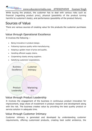 www.educatererindia.com , 07830294949 Gautam Singh
While buying the product, the customer has to deal with various risks such as
financial (regarding product price), physical (possibility of the product turning
harmful to customer‟s body), and performance (possibility of the product failure).
Sources of Value
There are various sources of creating value for the products the customer purchases
−
Value through Operational Excellence
It involves the following −
 Being innovative in product design.
 Following rigorous quality while manufacturing.
 Keeping a golden mean of price and quality.
 Handling efficient supply chains.
 Cooperating closely among suppliers.
 Satisfying customers‟ expectations.
Value through Product Leadership
It involves the engagement of the business in continuous product innovation for
improvement, large share of investment in product research and development along
with the risk. The business creates value by providing the best quality product or
service solution in adequate time.
Value through Customer Intimacy
Customer intimacy is generated and developed by understanding customer
requirements, offering customized products, creating best outlet ambience, the
 