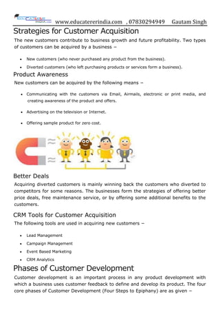 www.educatererindia.com , 07830294949 Gautam Singh
Strategies for Customer Acquisition
The new customers contribute to business growth and future profitability. Two types
of customers can be acquired by a business −
 New customers (who never purchased any product from the business).
 Diverted customers (who left purchasing products or services form a business).
Product Awareness
New customers can be acquired by the following means −
 Communicating with the customers via Email, Airmails, electronic or print media, and
creating awareness of the product and offers.
 Advertising on the television or Internet.
 Offering sample product for zero cost.
Better Deals
Acquiring diverted customers is mainly winning back the customers who diverted to
competitors for some reasons. The businesses form the strategies of offering better
price deals, free maintenance service, or by offering some additional benefits to the
customers.
CRM Tools for Customer Acquisition
The following tools are used in acquiring new customers −
 Lead Management
 Campaign Management
 Event Based Marketing
 CRM Analytics
Phases of Customer Development
Customer development is an important process in any product development with
which a business uses customer feedback to define and develop its product. The four
core phases of Customer Development (Four Steps to Epiphany) are as given −
 