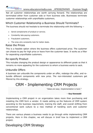 www.educatererindia.com , 07830294949 Gautam Singh
Not all customer relationships are worth carrying forward. The relationships are
terminated either from customer side or from business side. Businesses terminate
customer relationships with unprofitable customers.
Which Customer Relationship a Business Should Terminate?
The business should not hesitate to terminate the relationship with the following −
 Serial complainants of product or service.
 Constantly late-paying customers.
 Fraudulent customers.
 The ones who constantly look for better deals.
Raise the Prices
This is a feasible option where the business offers customized price. The customer
can choose to pay for high price or leave from the customer base. It works as a filter
for separating unprofitable customers.
Re-specify Product
This includes changing the product design or appearance to different grade so that it
remains no more appealing for the customers to whom a business wants to sack.
Unbundle Offers
A business can unbundle the components under an offer, redesign the offer, and re-
bundle different components with new price. The non-interested customers get
filtered by this strategy.
CRM - Implementing CRM Projects
“Ideas are easy. Implementation is hard.”
− Guy Kawasaki
Implementing a CRM project in an organization takes more than purchasing and
installing the CRM form a vendor. It needs setting up the features of CRM system
according to the business requirement, training the staff, and overall shifting from
conventional work culture to a new method of handling work and customer
relationships.
There are various phases a business needs to go through while implementing CRM
projects. Here in this chapter, we will discuss in brief how to implement a CRM
project.
Developing CRM Strategy
 