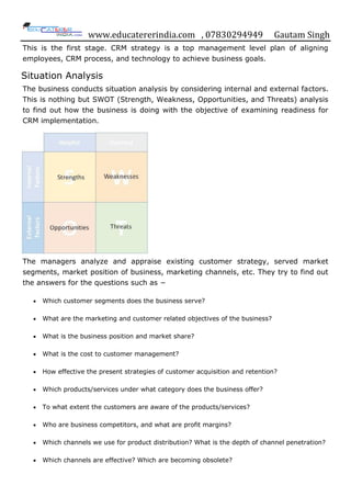 www.educatererindia.com , 07830294949 Gautam Singh
This is the first stage. CRM strategy is a top management level plan of aligning
employees, CRM process, and technology to achieve business goals.
Situation Analysis
The business conducts situation analysis by considering internal and external factors.
This is nothing but SWOT (Strength, Weakness, Opportunities, and Threats) analysis
to find out how the business is doing with the objective of examining readiness for
CRM implementation.
The managers analyze and appraise existing customer strategy, served market
segments, market position of business, marketing channels, etc. They try to find out
the answers for the questions such as −
 Which customer segments does the business serve?
 What are the marketing and customer related objectives of the business?
 What is the business position and market share?
 What is the cost to customer management?
 How effective the present strategies of customer acquisition and retention?
 Which products/services under what category does the business offer?
 To what extent the customers are aware of the products/services?
 Who are business competitors, and what are profit margins?
 Which channels we use for product distribution? What is the depth of channel penetration?
 Which channels are effective? Which are becoming obsolete?
 