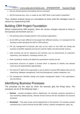 www.educatererindia.com , 07830294949 Gautam Singh
 How do channel partners find dealing with our business?
 Will the business buy, rent, or create its own CRM? What is each option‟s feasibility?
Thus, situation analysis serves as a foundation to know what the managers want to
achieve by implementing CRM.
Building CRM Project Foundation
Before implementing CRM projects, there are various changes required to bring in
the business environment such as −
 The working culture changes present in the business organization.
 As the CRM can mean different to the people from different domains, it is necessary for the
business to start educating the staff on CRM systems.
 The top management of business also sets up the vision on how CRM will change the
business to benefits regarding serving the customer better and earning high revenue.
 Clear priorities are set for objectives and activities such as enhancement of customers‟
experience, cost reduction, increasing revenue, etc.
 Goals (qualitative results) and objectives (quantitative results) are set.
 Governance structure of experts is formed which is essential to identify and allocate
resources and responsibilities appropriately.
 The internal IT staff of the organization is put to perform several CRM related roles such as
networking, database management, front-end development, system integration, etc.
 The management identifies change and project management needs in the organization,
and risk factors.
Identifying Business Processes
The processes are the ways by which the business gets the things done. The
processes can be of the following types −
 Vertical − Located completely within a department. For example, customer acquisition is
only marketing related process, whereas annual revenue and tax calculation are accounts
processes.
 Horizontal − They span across various departments in the business. For example, product
manufacturing is cross functional across R&D, finance, material management, sales, etc.
 