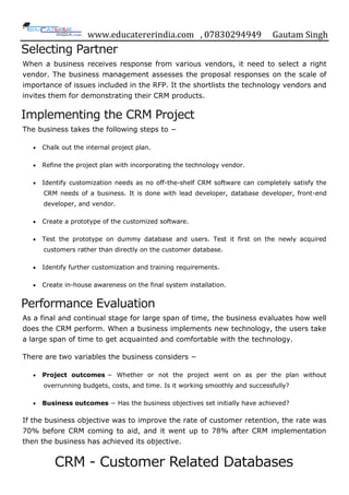www.educatererindia.com , 07830294949 Gautam Singh
Selecting Partner
When a business receives response from various vendors, it need to select a right
vendor. The business management assesses the proposal responses on the scale of
importance of issues included in the RFP. It the shortlists the technology vendors and
invites them for demonstrating their CRM products.
Implementing the CRM Project
The business takes the following steps to −
 Chalk out the internal project plan.
 Refine the project plan with incorporating the technology vendor.
 Identify customization needs as no off-the-shelf CRM software can completely satisfy the
CRM needs of a business. It is done with lead developer, database developer, front-end
developer, and vendor.
 Create a prototype of the customized software.
 Test the prototype on dummy database and users. Test it first on the newly acquired
customers rather than directly on the customer database.
 Identify further customization and training requirements.
 Create in-house awareness on the final system installation.
Performance Evaluation
As a final and continual stage for large span of time, the business evaluates how well
does the CRM perform. When a business implements new technology, the users take
a large span of time to get acquainted and comfortable with the technology.
There are two variables the business considers −
 Project outcomes − Whether or not the project went on as per the plan without
overrunning budgets, costs, and time. Is it working smoothly and successfully?
 Business outcomes − Has the business objectives set initially have achieved?
If the business objective was to improve the rate of customer retention, the rate was
70% before CRM coming to aid, and it went up to 78% after CRM implementation
then the business has achieved its objective.
CRM - Customer Related Databases
 