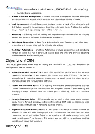 www.educatererindia.com , 07830294949 Gautam Singh
o Complaints and suggestions.
 Human Resource Management − Human Resource Management involves employing
and placing the most eligible human resource at a required place in the business.
 Lead Management − Lead Management involves keeping a track of the sales leads and
distribution, managing the campaigns, designing customized forms, finalizing the mailing
lists, and studying the purchase patterns of the customers.
 Marketing − Marketing involves forming and implementing sales strategies by studying
existing and potential customers in order to sell the product.
 Sales Force Automation − Sales Force Automation includes forecasting, recording sales,
processing, and keeping a track of the potential interactions.
 Workflow Automation − Workflow Automation involves streamlining and scheduling
various processes that run in parallel. It reduces costs and time, and prevents assigning
the same task to multiple employees.
Objectives of CRM
The most prominent objectives of using the methods of Customer Relationship
Management are as follows −
 Improve Customer Satisfaction − CRM helps in customer satisfaction as the satisfied
customers remain loyal to the business and spread good word-of-mouth. This can be
accomplished by fostering customer engagement via social networking sites, surveys,
interactive blogs, and various mobile platforms.
 Expand the Customer Base − CRM not only manages the existing customers but also
creates knowledge for prospective customers who are yet to convert. It helps creating and
managing a huge customer base that fosters profits continuity, even for a seasonal
business.
 Enhance Business Sales − CRM methods can be used to close more deals, increase
sales, improve forecast accuracy, and suggestion selling. CRM helps to create new sales
opportunities and thus helps in increasing business revenue.
 Improve Workforce Productivity − A CRM system can create organized manners of
working for sales and sales management staff of a business. The sales staff can view
customer‟s contact information, follow up via email or social media, manage tasks, and
track the salesperson‟s performance. The salespersons can address the customer inquiries
speedily and resolve their problems.
History of CRM
 