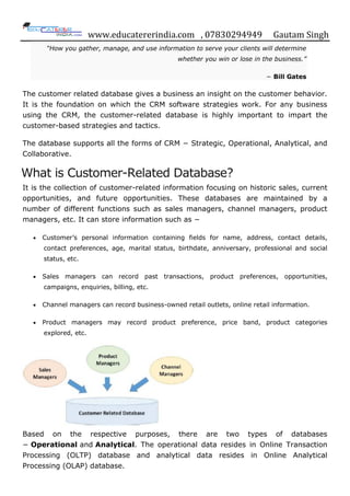 www.educatererindia.com , 07830294949 Gautam Singh
“How you gather, manage, and use information to serve your clients will determine
whether you win or lose in the business.”
− Bill Gates
The customer related database gives a business an insight on the customer behavior.
It is the foundation on which the CRM software strategies work. For any business
using the CRM, the customer-related database is highly important to impart the
customer-based strategies and tactics.
The database supports all the forms of CRM − Strategic, Operational, Analytical, and
Collaborative.
What is Customer-Related Database?
It is the collection of customer-related information focusing on historic sales, current
opportunities, and future opportunities. These databases are maintained by a
number of different functions such as sales managers, channel managers, product
managers, etc. It can store information such as −
 Customer‟s personal information containing fields for name, address, contact details,
contact preferences, age, marital status, birthdate, anniversary, professional and social
status, etc.
 Sales managers can record past transactions, product preferences, opportunities,
campaigns, enquiries, billing, etc.
 Channel managers can record business-owned retail outlets, online retail information.
 Product managers may record product preference, price band, product categories
explored, etc.
Based on the respective purposes, there are two types of databases
− Operational and Analytical. The operational data resides in Online Transaction
Processing (OLTP) database and analytical data resides in Online Analytical
Processing (OLAP) database.
 