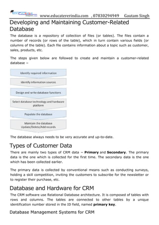 www.educatererindia.com , 07830294949 Gautam Singh
Developing and Maintaining Customer-Related
Database
The database is a repository of collection of files (or tables). The files contain a
number of records (or rows of the table), which in turn contain various fields (or
columns of the table). Each file contains information about a topic such as customer,
sales, products, etc.
The steps given below are followed to create and maintain a customer-related
database −
The database always needs to be very accurate and up-to-date.
Types of Customer Data
There are mainly two types of CRM data − Primary and Secondary. The primary
data is the one which is collected for the first time. The secondary data is the one
which has been collected earlier.
The primary data is collected by conventional means such as conducting surveys,
holding a skill competition, inviting the customers to subscribe for the newsletter or
to register their purchase, etc.
Database and Hardware for CRM
The CRM software use Relational Database architecture. It is composed of tables with
rows and columns. The tables are connected to other tables by a unique
identification number stored in the ID field, named primary key.
Database Management Systems for CRM
 