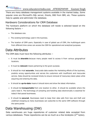 www.educatererindia.com , 07830294949 Gautam Singh
There are many database management systems available in the market today. Some
popular ones are Microsoft‟s SQL server, Oracle, DB2 from IBM, etc. These systems
help to update and administer the database.
Hardware Considerations for CRM Database
The hardware platform on which the database will reside is selected based on the
following factors −
 The database size.
 The existing technology used in the business.
 The location of CRM users. Especially in case of global use of CRM, the multilingual users
from different time zones can access the CRM for operational and analytical purposes.
Data Attributes
The CRM data must have the following attributes −
 It must be sharable because many people need to access it from various geographical
locations.
 It must be relevant means pertaining to the given purpose.
 It should be most accurate. Inaccurate data wastes the marketing efforts of the business,
predicts wrong opportunities and serves the customers with insufficient and inaccurate
service. Data should be reviewed timely to ensure removal of inaccuracy taken place while
acquiring and entering the data.
 It should be up-to-date means it should store and show the latest information.
 It should be transportable from one location to other. It should be available where the
users need it. The technology of compiling and handling data electronically is essential for
today‟s fast-paced businesses.
 It should be secured. Businesses need to keep their data safe from loss and theft and
unethical snooping as many businesses can subscribe to the same CRM software through
the same portal.
Data Warehousing (DW)
Data warehouses are huge repositories of customer related data accepted from
various databases. These repositories can be as much as a few terabytes (240
bytes).
 