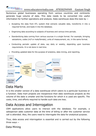 www.educatererindia.com , 07830294949 Gautam Singh
Numerous global businesses operating from various countries and continents
generate huge volume of data. This data needs to be converted into useful
information for further operations and analysis. Data warehouse does this task by −
 Accepting the data from ETL system that extracts valuable data, transforms it into a
required format, and loads it into the database.
 Organizing data according to subjects of business and various time periods.
 Standardizing data coming from various sources in a single format. For example, bringing
salutations, codes (m/f or male/female), units of measurement, etc. in the same format.
 Conducting periodic update of data, say daily or weekly, depending upon business
requirements. It is not done in real time.
 Providing updated data for the purpose of analytics, data mining, and reporting.
Data Marts
It is the smaller version of a data warehouse which caters to a particular business or
a function. Data mart projects are inexpensive than data warehouse projects as the
volume of the data is smaller and the functions for which it is used are specific. The
costs, time, and efforts required to handle such data are less.
Data Access and Interrogation
CRM applications allow users to interact with the database. For example, a
salesperson adds customer data at the time of billing or after the customer service
call is attended. Also, the users need to interrogate the data for analytical purpose.
Thus, data access and interrogation is essential and is carried out by the following
three ways −
Data Mining
 