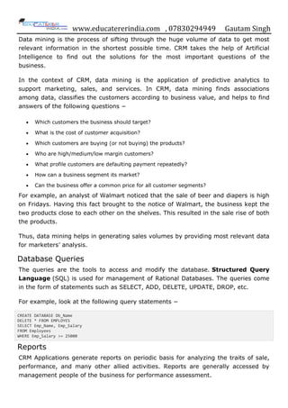 www.educatererindia.com , 07830294949 Gautam Singh
Data mining is the process of sifting through the huge volume of data to get most
relevant information in the shortest possible time. CRM takes the help of Artificial
Intelligence to find out the solutions for the most important questions of the
business.
In the context of CRM, data mining is the application of predictive analytics to
support marketing, sales, and services. In CRM, data mining finds associations
among data, classifies the customers according to business value, and helps to find
answers of the following questions −
 Which customers the business should target?
 What is the cost of customer acquisition?
 Which customers are buying (or not buying) the products?
 Who are high/medium/low margin customers?
 What profile customers are defaulting payment repeatedly?
 How can a business segment its market?
 Can the business offer a common price for all customer segments?
For example, an analyst of Walmart noticed that the sale of beer and diapers is high
on Fridays. Having this fact brought to the notice of Walmart, the business kept the
two products close to each other on the shelves. This resulted in the sale rise of both
the products.
Thus, data mining helps in generating sales volumes by providing most relevant data
for marketers‟ analysis.
Database Queries
The queries are the tools to access and modify the database. Structured Query
Language (SQL) is used for management of Rational Databases. The queries come
in the form of statements such as SELECT, ADD, DELETE, UPDATE, DROP, etc.
For example, look at the following query statements −
CREATE DATABASE Db_Name
DELETE * FROM EMPLOYES
SELECT Emp_Name, Emp_Salary
FROM Employees
WHERE Emp_Salary >= 25000
Reports
CRM Applications generate reports on periodic basis for analyzing the traits of sale,
performance, and many other allied activities. Reports are generally accessed by
management people of the business for performance assessment.
 