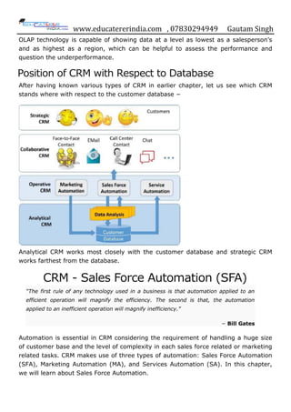 www.educatererindia.com , 07830294949 Gautam Singh
OLAP technology is capable of showing data at a level as lowest as a salesperson‟s
and as highest as a region, which can be helpful to assess the performance and
question the underperformance.
Position of CRM with Respect to Database
After having known various types of CRM in earlier chapter, let us see which CRM
stands where with respect to the customer database −
Analytical CRM works most closely with the customer database and strategic CRM
works farthest from the database.
CRM - Sales Force Automation (SFA)
“The first rule of any technology used in a business is that automation applied to an
efficient operation will magnify the efficiency. The second is that, the automation
applied to an inefficient operation will magnify inefficiency.”
− Bill Gates
Automation is essential in CRM considering the requirement of handling a huge size
of customer base and the level of complexity in each sales force related or marketing
related tasks. CRM makes use of three types of automation: Sales Force Automation
(SFA), Marketing Automation (MA), and Services Automation (SA). In this chapter,
we will learn about Sales Force Automation.
 